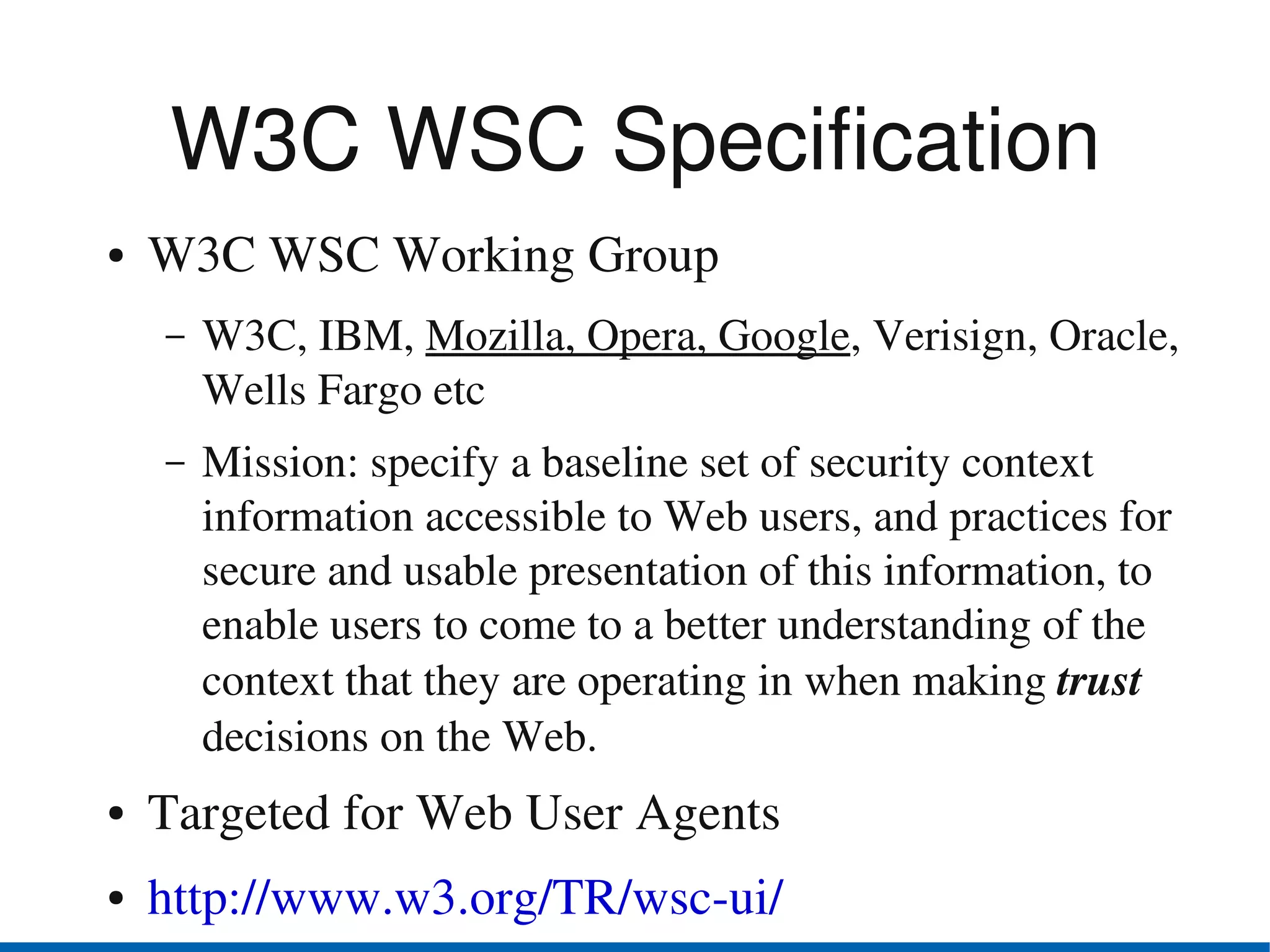 W3C WSC Specification
●   W3C WSC Working Group
    –   W3C, IBM, Mozilla, Opera, Google, Verisign, Oracle, 
        Wells Fargo etc
    –   Mission: specify a baseline set of security context 
        information accessible to Web users, and practices for  
        secure and usable presentation of this information, to 
        enable users to come to a better understanding of the 
        context that they are operating in when making trust 
        decisions on the Web.
●   Targeted for Web User Agents
●   http://www.w3.org/TR/wsc­ui/
 