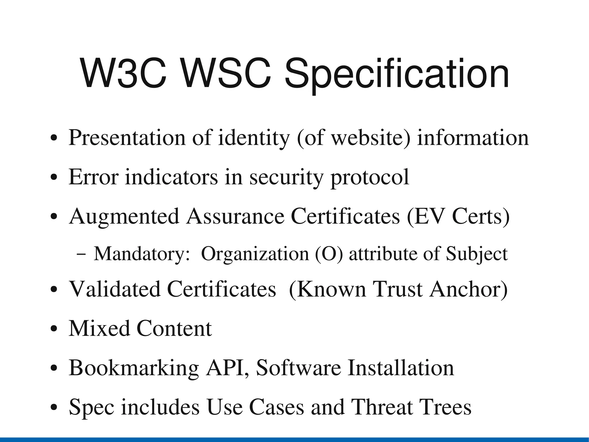 W3C WSC Specification
●   Presentation of identity (of website) information
●   Error indicators in security protocol
●   Augmented Assurance Certificates (EV Certs)
    –   Mandatory:  Organization (O) attribute of Subject
●   Validated Certificates  (Known Trust Anchor)
●   Mixed Content
●   Bookmarking API, Software Installation
●   Spec includes Use Cases and Threat Trees
 
