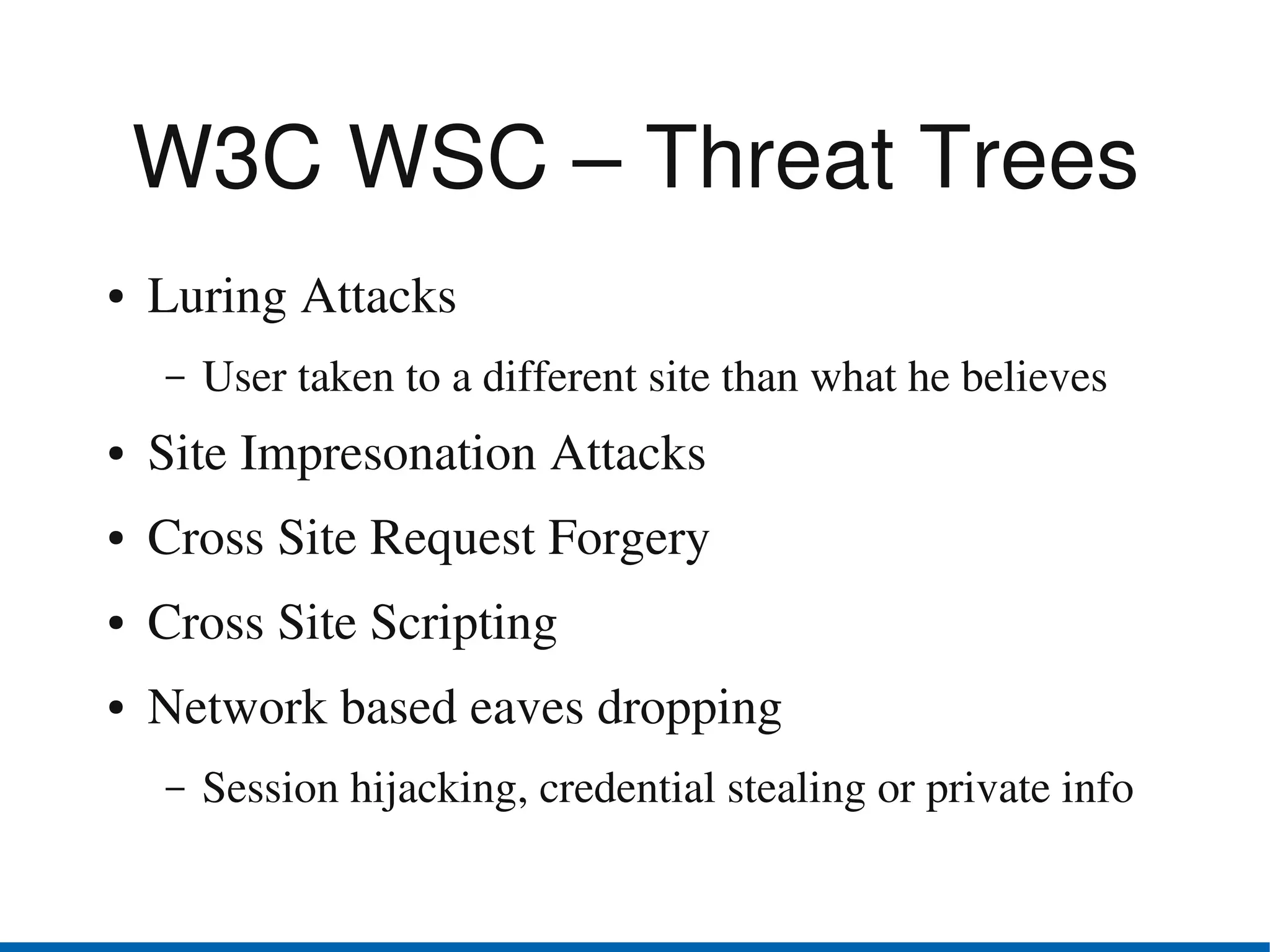W3C WSC – Threat Trees
●   Luring Attacks
    –   User taken to a different site than what he believes
●   Site Impresonation Attacks
●   Cross Site Request Forgery
●   Cross Site Scripting
●   Network based eaves dropping
    –   Session hijacking, credential stealing or private info
 