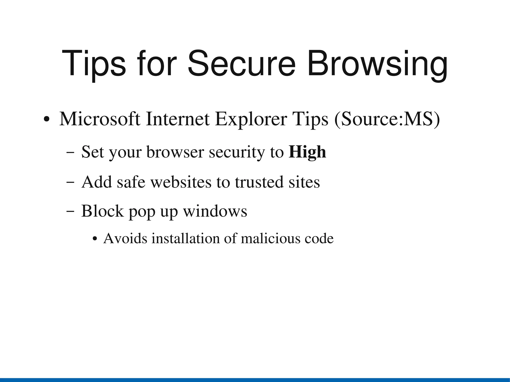 Tips for Secure Browsing
●   Microsoft Internet Explorer Tips (Source:MS)
    –   Set your browser security to High 
    –   Add safe websites to trusted sites
    –   Block pop up windows 
         ●   Avoids installation of malicious code
 