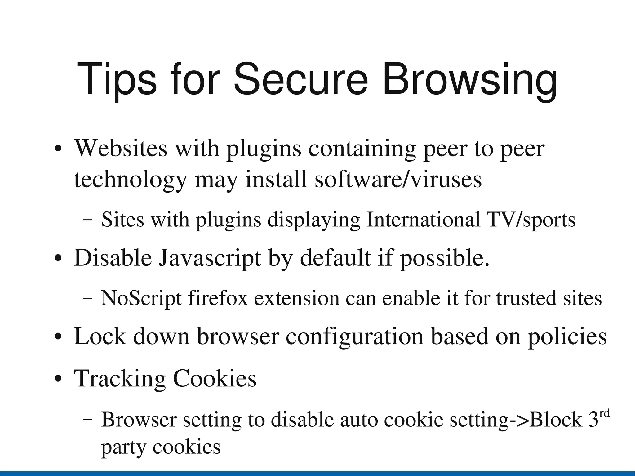 Tips for Secure Browsing
●   Websites with plugins containing peer to peer 
    technology may install software/viruses
    –   Sites with plugins displaying International TV/sports
●   Disable Javascript by default if possible.
    –   NoScript firefox extension can enable it for trusted sites
●   Lock down browser configuration based on policies
●   Tracking Cookies 
    –   Browser setting to disable auto cookie setting­>Block 3rd 
        party cookies
 