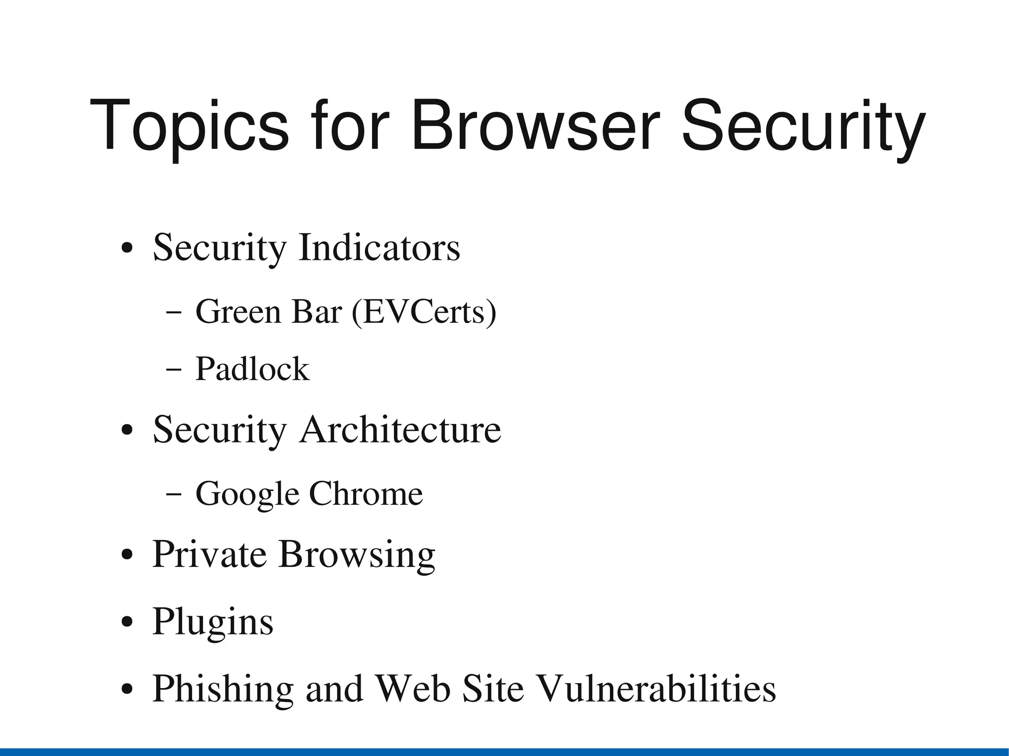 Topics for Browser Security
●   Security Indicators
    –   Green Bar (EVCerts)
    –   Padlock
●   Security Architecture
    –   Google Chrome
●   Private Browsing
●   Plugins
●   Phishing and Web Site Vulnerabilities
 