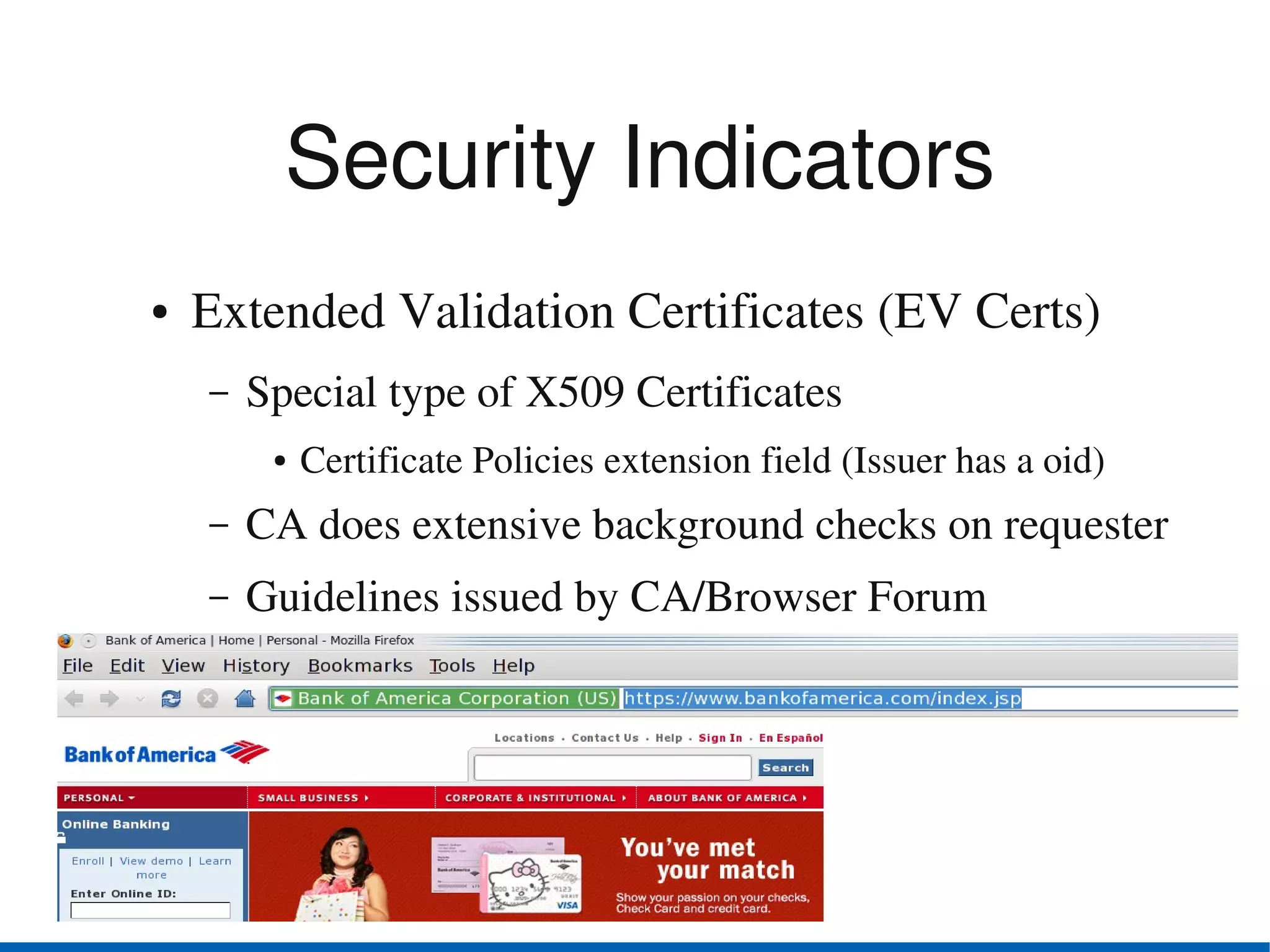Security Indicators
●   Extended Validation Certificates (EV Certs)
    –   Special type of X509 Certificates
         ●   Certificate Policies extension field (Issuer has a oid)
    –   CA does extensive background checks on requester
    –   Guidelines issued by CA/Browser Forum 
 