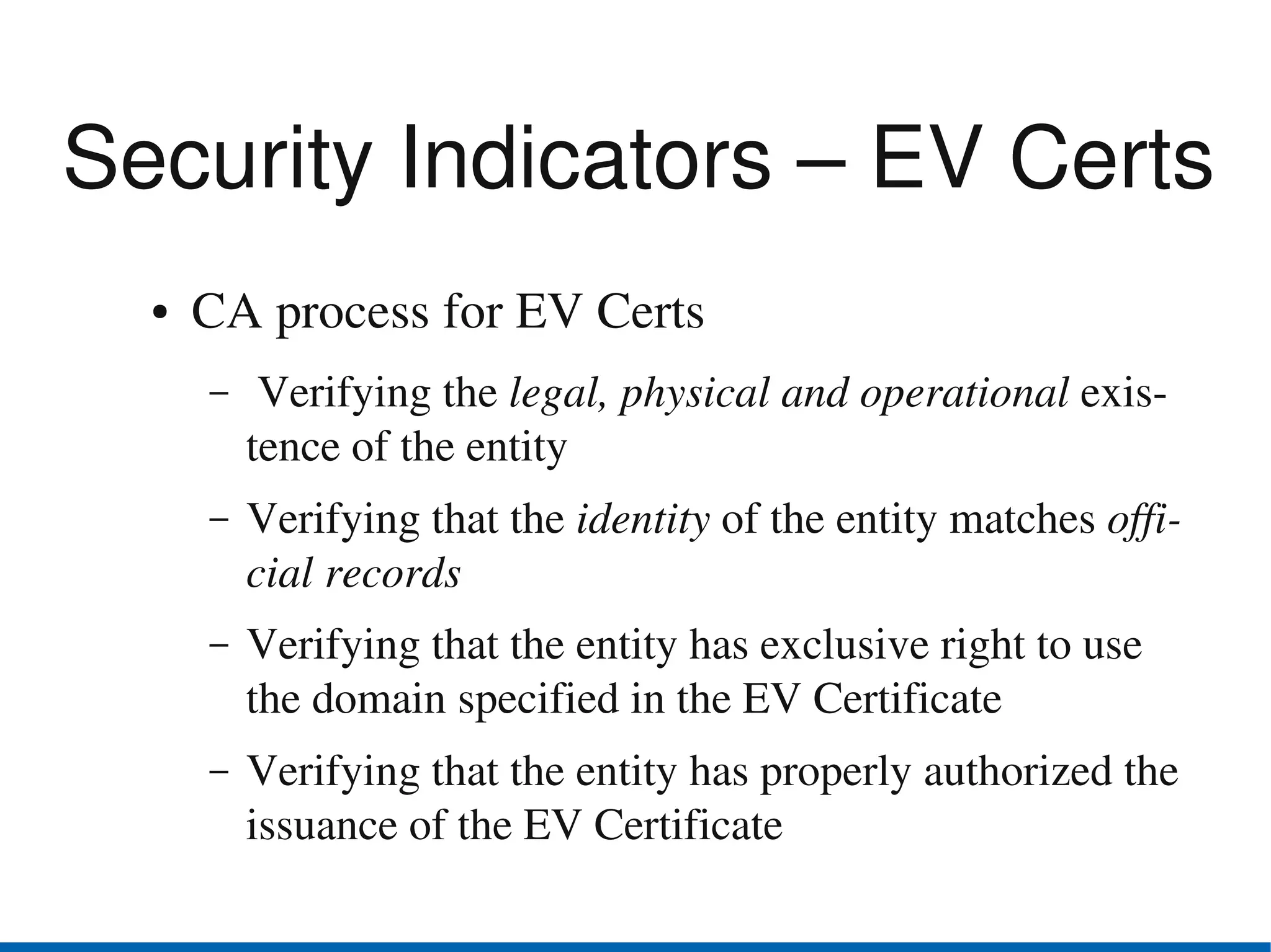 Security Indicators – EV Certs
  ●   CA process for EV Certs
      –    Verifying the legal, physical and operational exis­
          tence of the entity
      –   Verifying that the identity of the entity matches offi­
          cial records
      –   Verifying that the entity has exclusive right to use 
          the domain specified in the EV Certificate
      –   Verifying that the entity has properly authorized the 
          issuance of the EV Certificate
 