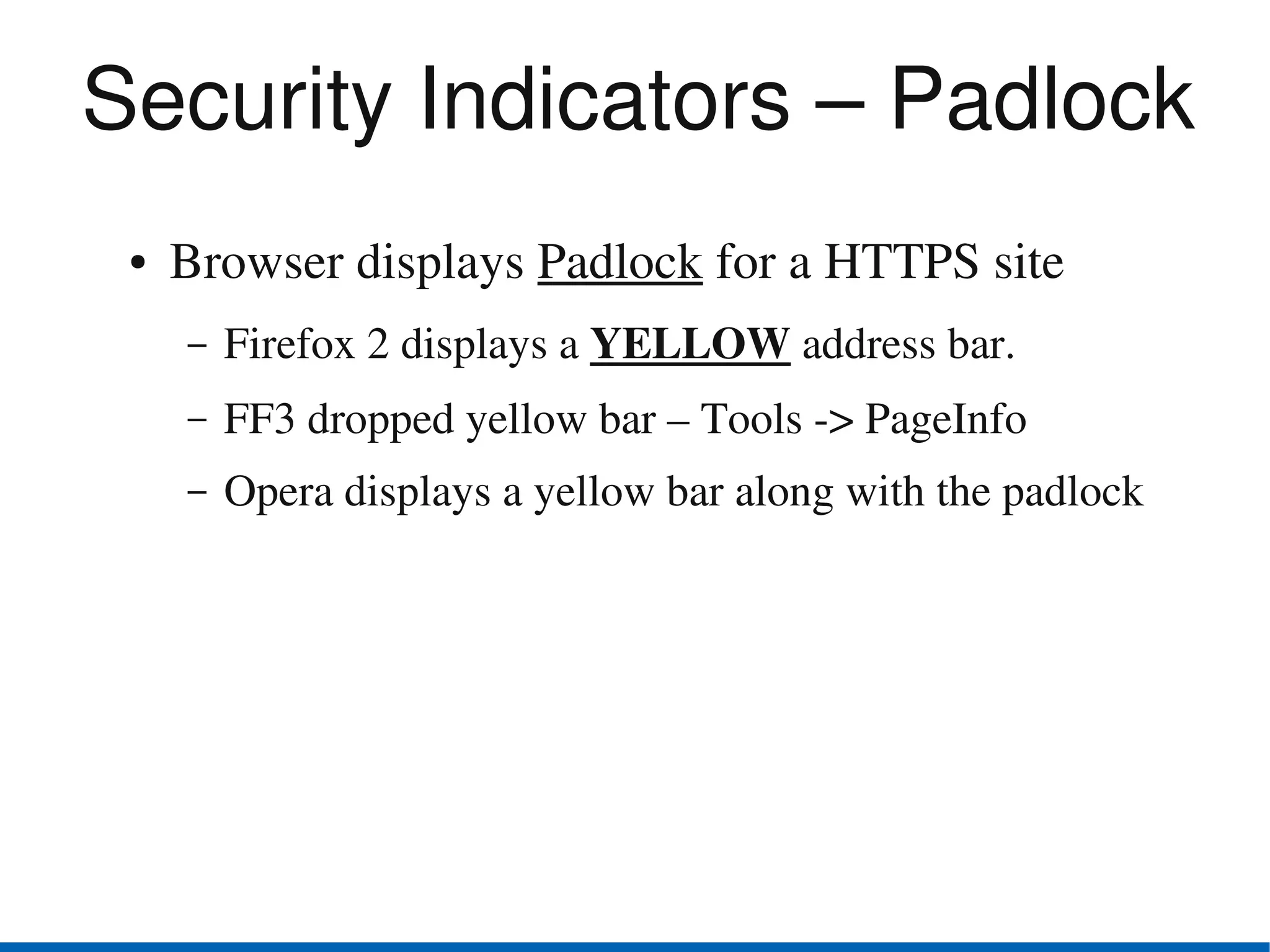 Security Indicators – Padlock
 ●   Browser displays Padlock for a HTTPS site
     –   Firefox 2 displays a YELLOW address bar.
     –   FF3 dropped yellow bar – Tools ­> PageInfo
     –   Opera displays a yellow bar along with the padlock
 
