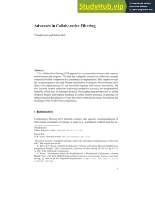 Advances in Collaborative Filtering
Yehuda Koren and Robert Bell
Abstract
The collaborative filtering (CF) approach to recommenders has recently enjoyed
much interest and progress. The fact that it played a central role within the recently
completed Netflix competition has contributed to its popularity. This chapter surveys
the recent progress in the field. Matrix factorization techniques, which became a first
choice for implementing CF, are described together with recent innovations. We
also describe several extensions that bring competitive accuracy into neighborhood
methods, which used to dominate the field. The chapter demonstrates how to utilize
temporal models and implicit feedback to extend models accuracy. In passing, we
include detailed descriptions of some the central methods developed for tackling the
challenge of the Netflix Prize competition.
1 Introduction
Collaborative filtering (CF) methods produce user specific recommendations of
items based on patterns of ratings or usage (e.g., purchases) without need for ex-
Yehuda Koren
Yahoo! Research, e-mail: yehuda@yahoo-inc.com
Robert Bell
AT&T Labs – Research e-mail: rbell@research.att.com
This article includes copyrighted materials, which were reproduced with permission of ACM and
IEEE. The original articles are:
R. Bell and Y. Koren, “Scalable Collaborative Filtering with Jointly Derived Neighborhood
Interpolation Weights”, IEEE International Conference on Data Mining (ICDM’07), pp. 43–52,
c 2007 IEEE. Reprinted by permission.
Y. Koren, “Factorization Meets the Neighborhood: a Multifaceted Collaborative Filtering
Model”, Proc. 14th ACM SIGKDD International Conference on Knowledge Discovery and Data
Mining, c 2008 ACM, Inc. Reprinted by permission. http://doi.acm.org/10.1145/
1401890.1401944
1
 