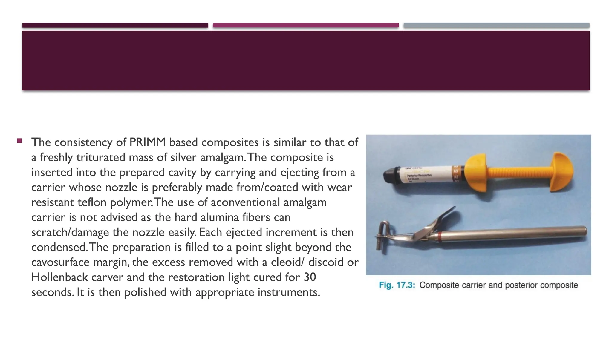 The consistency of PRIMM based composites is similar to that of
a freshly triturated mass of silver amalgam.The composite is
inserted into the prepared cavity by carrying and ejecting from a
carrier whose nozzle is preferably made from/coated with wear
resistant teflon polymer.The use of aconventional amalgam
carrier is not advised as the hard alumina fibers can
scratch/damage the nozzle easily. Each ejected increment is then
condensed.The preparation is filled to a point slight beyond the
cavosurface margin, the excess removed with a cleoid/ discoid or
Hollenback carver and the restoration light cured for 30
seconds. It is then polished with appropriate instruments.
 