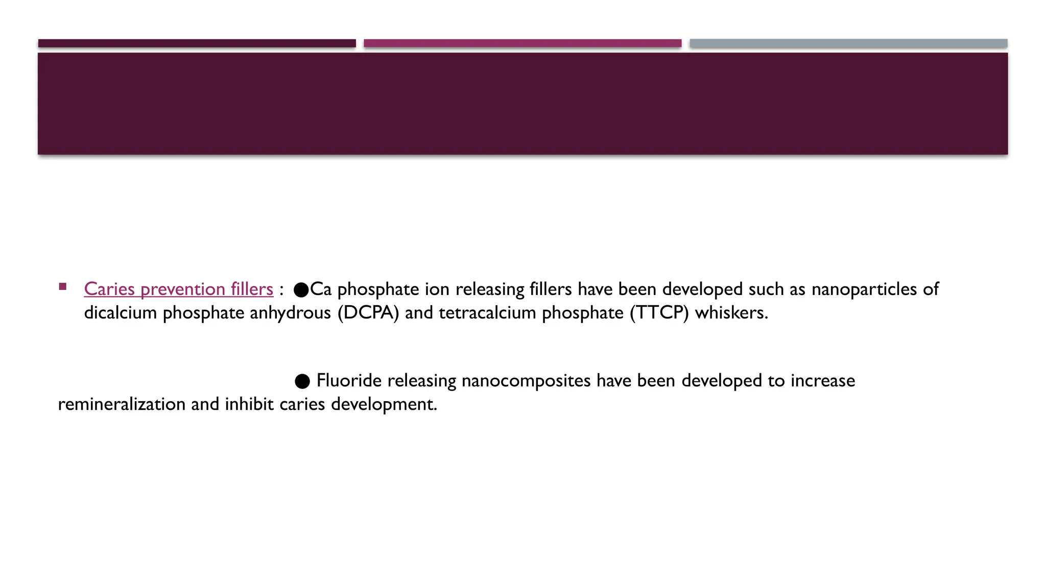  Caries prevention fillers : ●Ca phosphate ion releasing fillers have been developed such as nanoparticles of
dicalcium phosphate anhydrous (DCPA) and tetracalcium phosphate (TTCP) whiskers.
● Fluoride releasing nanocomposites have been developed to increase
remineralization and inhibit caries development.
 