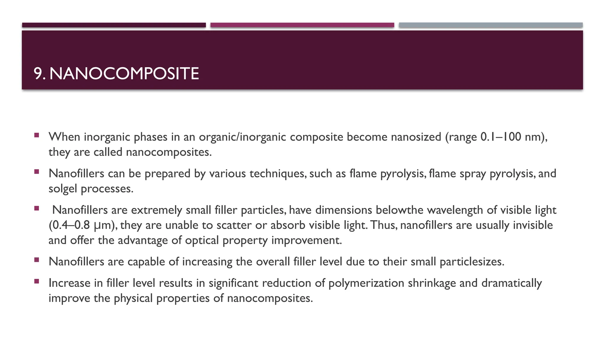 9. NANOCOMPOSITE
 When inorganic phases in an organic/inorganic composite become nanosized (range 0.1–100 nm),
they are called nanocomposites.
 Nanofillers can be prepared by various techniques, such as flame pyrolysis, flame spray pyrolysis, and
solgel processes.
 Nanofillers are extremely small filler particles, have dimensions belowthe wavelength of visible light
(0.4–0.8 μm), they are unable to scatter or absorb visible light. Thus, nanofillers are usually invisible
and offer the advantage of optical property improvement.
 Nanofillers are capable of increasing the overall filler level due to their small particlesizes.
 Increase in filler level results in significant reduction of polymerization shrinkage and dramatically
improve the physical properties of nanocomposites.
 