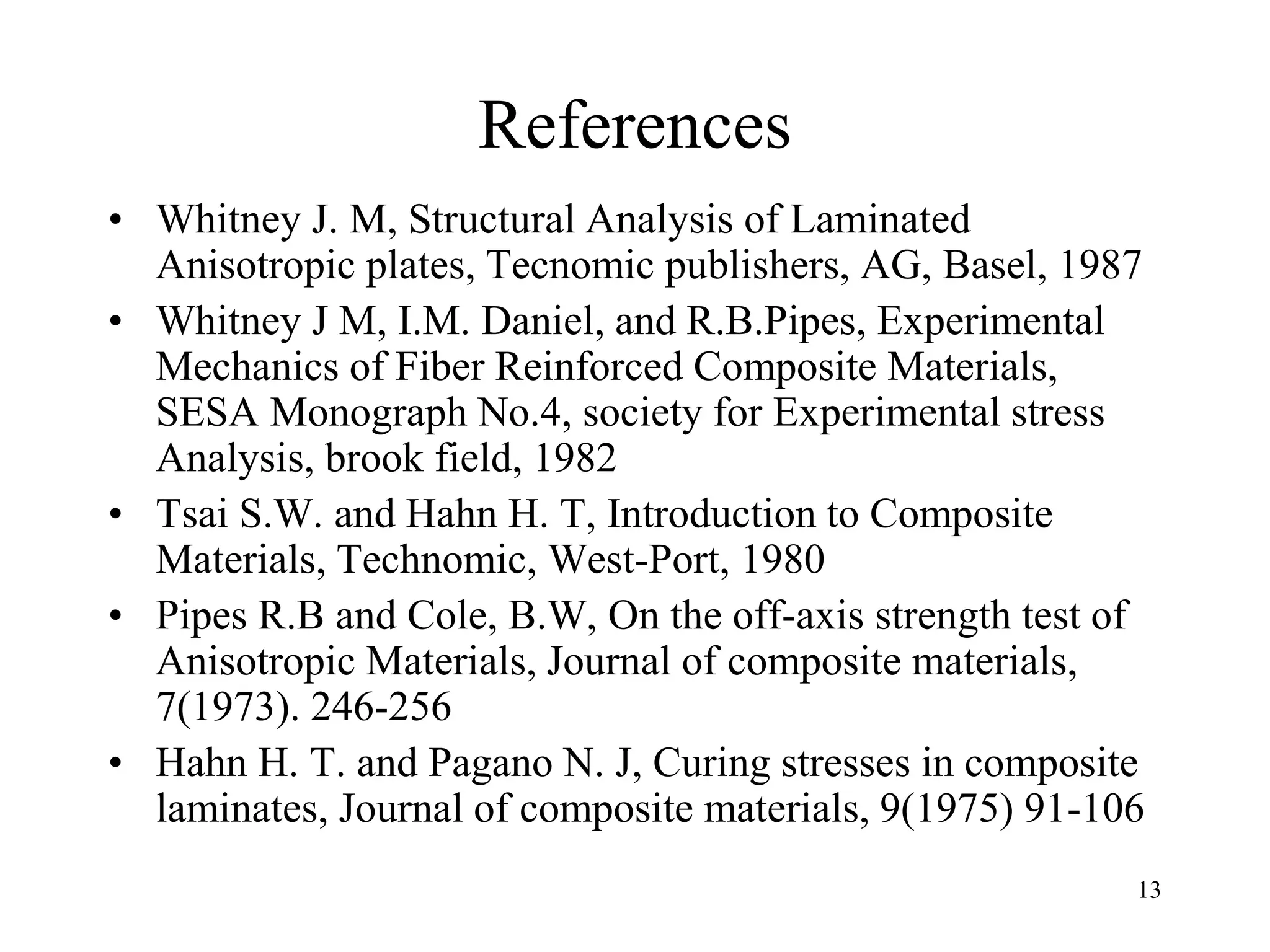 13
References
• Whitney J. M, Structural Analysis of Laminated
Anisotropic plates, Tecnomic publishers, AG, Basel, 1987
• Whitney J M, I.M. Daniel, and R.B.Pipes, Experimental
Mechanics of Fiber Reinforced Composite Materials,
SESA Monograph No.4, society for Experimental stress
Analysis, brook field, 1982
• Tsai S.W. and Hahn H. T, Introduction to Composite
Materials, Technomic, West-Port, 1980
• Pipes R.B and Cole, B.W, On the off-axis strength test of
Anisotropic Materials, Journal of composite materials,
7(1973). 246-256
• Hahn H. T. and Pagano N. J, Curing stresses in composite
laminates, Journal of composite materials, 9(1975) 91-106
 