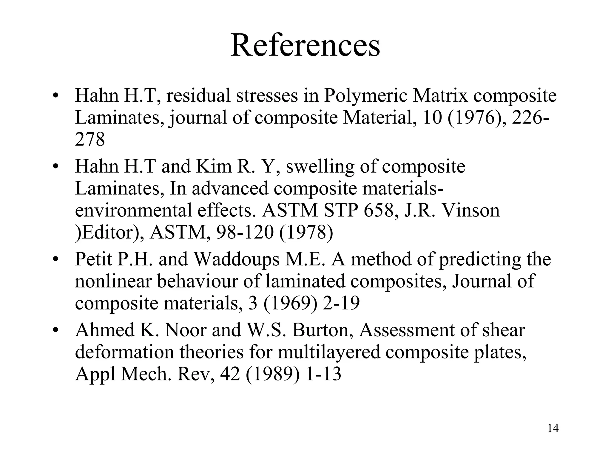 14
References
• Hahn H.T, residual stresses in Polymeric Matrix composite
Laminates, journal of composite Material, 10 (1976), 226-
278
• Hahn H.T and Kim R. Y, swelling of composite
Laminates, In advanced composite materials-
environmental effects. ASTM STP 658, J.R. Vinson
)Editor), ASTM, 98-120 (1978)
• Petit P.H. and Waddoups M.E. A method of predicting the
nonlinear behaviour of laminated composites, Journal of
composite materials, 3 (1969) 2-19
• Ahmed K. Noor and W.S. Burton, Assessment of shear
deformation theories for multilayered composite plates,
Appl Mech. Rev, 42 (1989) 1-13
 