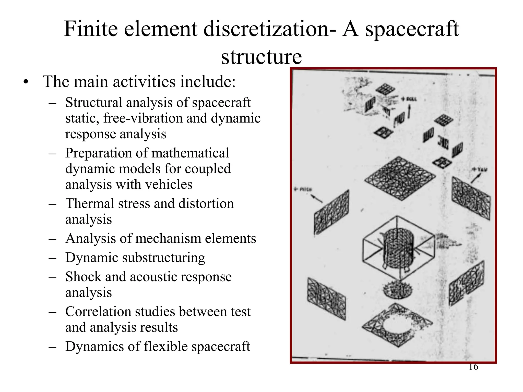 16
Finite element discretization- A spacecraft
structure
• The main activities include:
– Structural analysis of spacecraft
static, free-vibration and dynamic
response analysis
– Preparation of mathematical
dynamic models for coupled
analysis with vehicles
– Thermal stress and distortion
analysis
– Analysis of mechanism elements
– Dynamic substructuring
– Shock and acoustic response
analysis
– Correlation studies between test
and analysis results
– Dynamics of flexible spacecraft
 