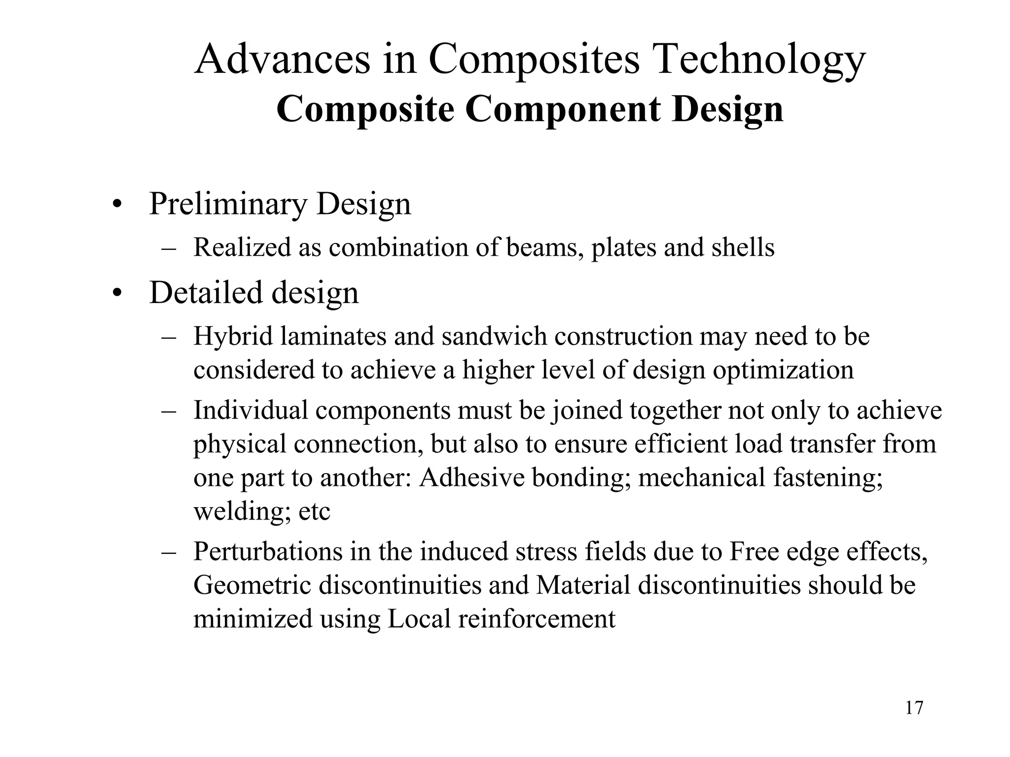 17
Advances in Composites Technology
Composite Component Design
• Preliminary Design
– Realized as combination of beams, plates and shells
• Detailed design
– Hybrid laminates and sandwich construction may need to be
considered to achieve a higher level of design optimization
– Individual components must be joined together not only to achieve
physical connection, but also to ensure efficient load transfer from
one part to another: Adhesive bonding; mechanical fastening;
welding; etc
– Perturbations in the induced stress fields due to Free edge effects,
Geometric discontinuities and Material discontinuities should be
minimized using Local reinforcement
 