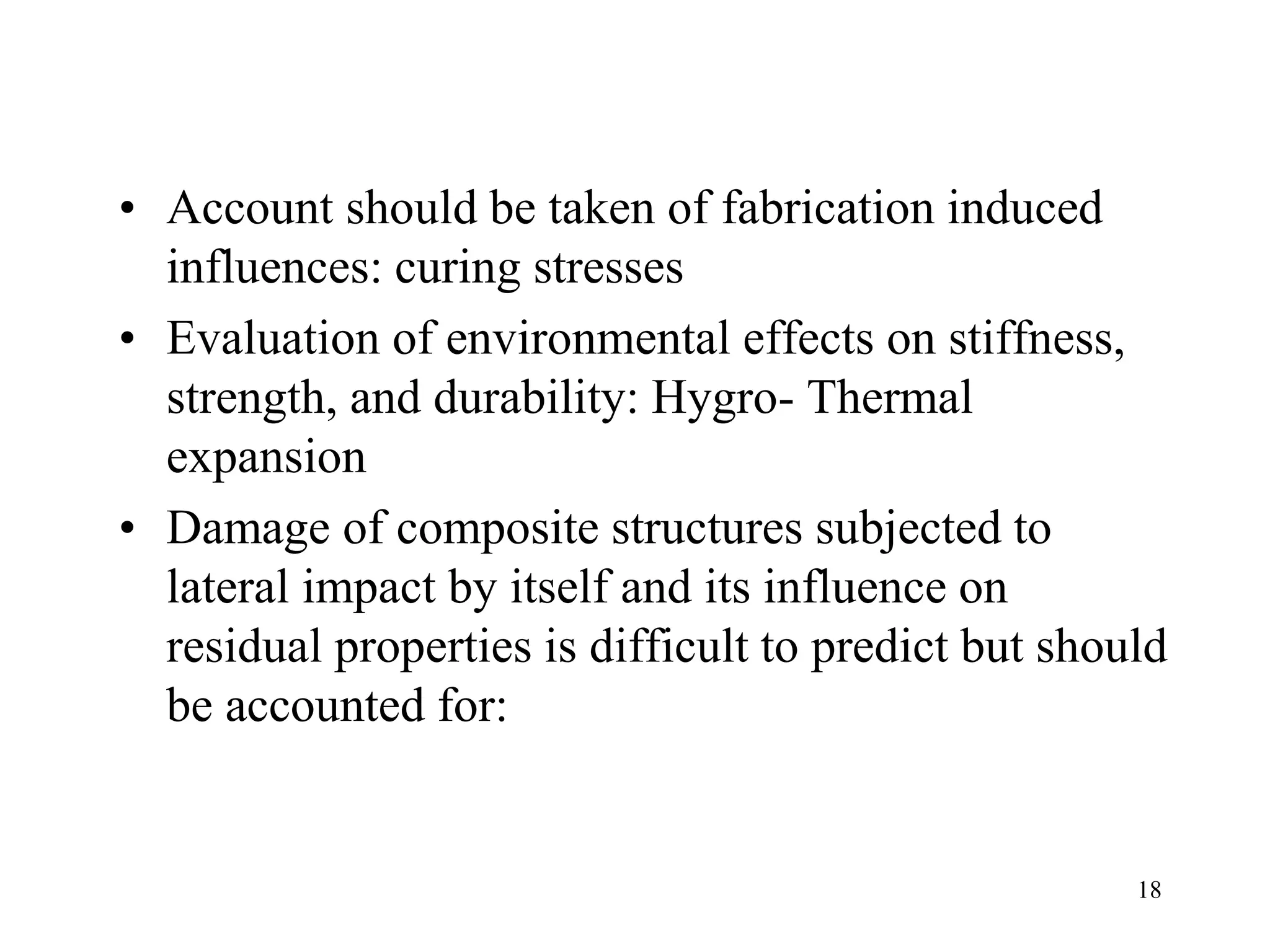 18
• Account should be taken of fabrication induced
influences: curing stresses
• Evaluation of environmental effects on stiffness,
strength, and durability: Hygro- Thermal
expansion
• Damage of composite structures subjected to
lateral impact by itself and its influence on
residual properties is difficult to predict but should
be accounted for:
 