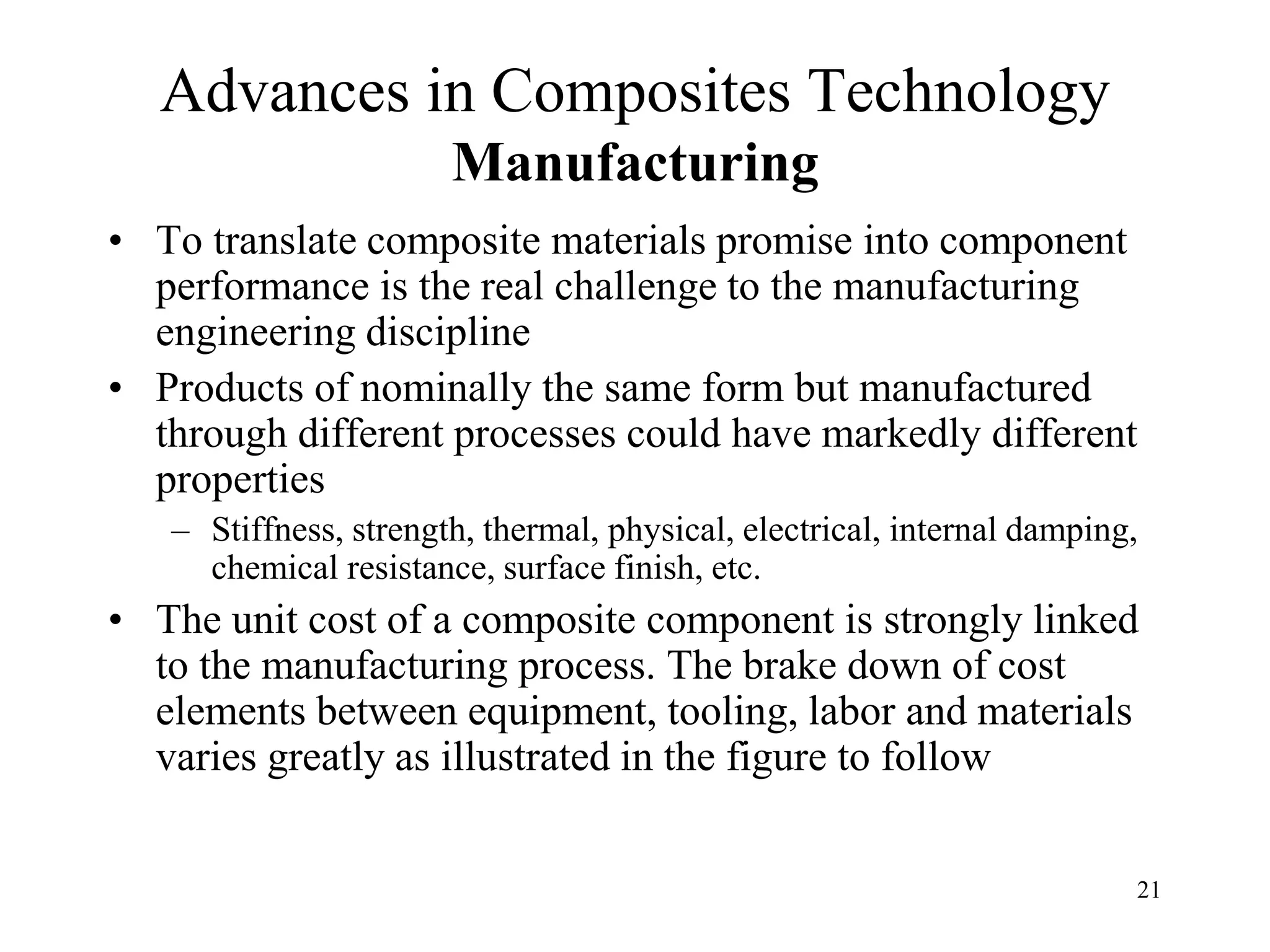 21
Advances in Composites Technology
Manufacturing
• To translate composite materials promise into component
performance is the real challenge to the manufacturing
engineering discipline
• Products of nominally the same form but manufactured
through different processes could have markedly different
properties
– Stiffness, strength, thermal, physical, electrical, internal damping,
chemical resistance, surface finish, etc.
• The unit cost of a composite component is strongly linked
to the manufacturing process. The brake down of cost
elements between equipment, tooling, labor and materials
varies greatly as illustrated in the figure to follow
 