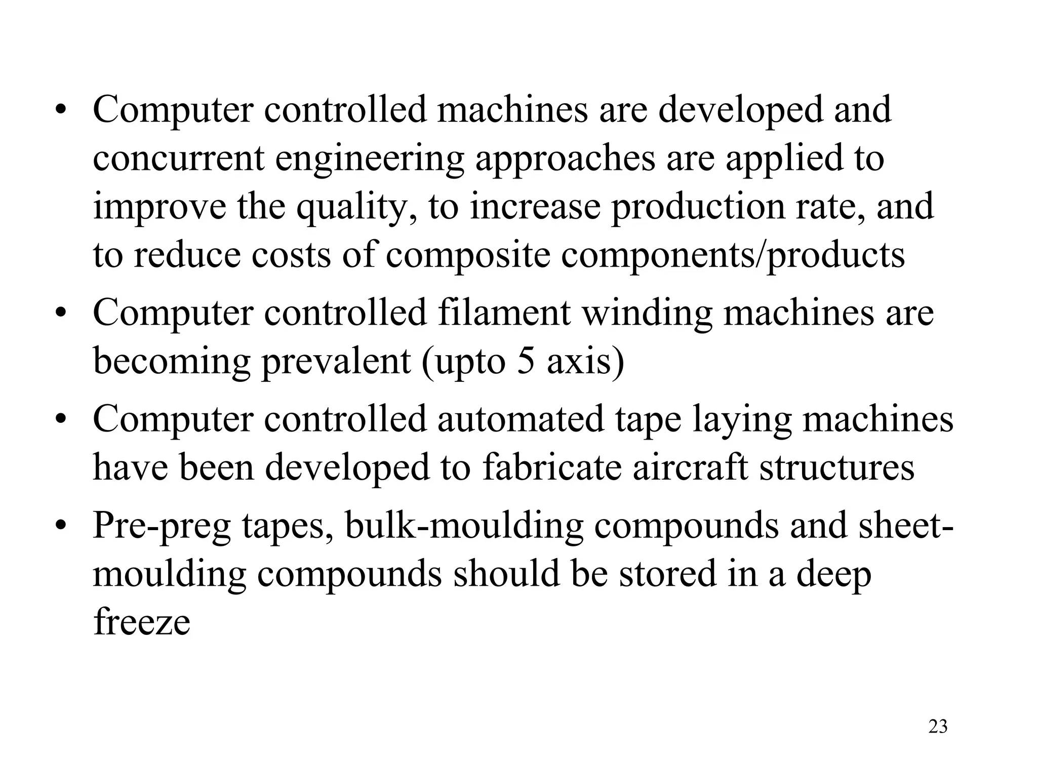 23
• Computer controlled machines are developed and
concurrent engineering approaches are applied to
improve the quality, to increase production rate, and
to reduce costs of composite components/products
• Computer controlled filament winding machines are
becoming prevalent (upto 5 axis)
• Computer controlled automated tape laying machines
have been developed to fabricate aircraft structures
• Pre-preg tapes, bulk-moulding compounds and sheet-
moulding compounds should be stored in a deep
freeze
 