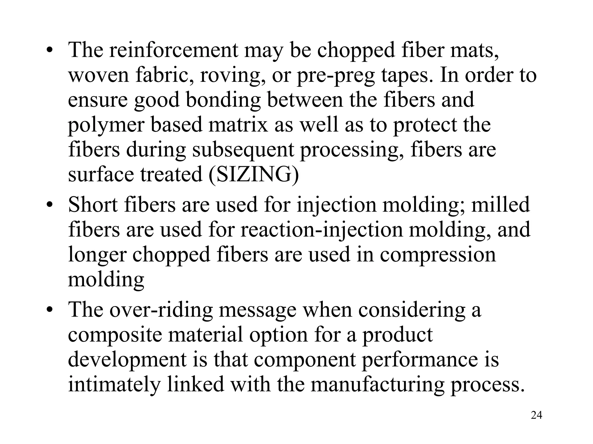 24
• The reinforcement may be chopped fiber mats,
woven fabric, roving, or pre-preg tapes. In order to
ensure good bonding between the fibers and
polymer based matrix as well as to protect the
fibers during subsequent processing, fibers are
surface treated (SIZING)
• Short fibers are used for injection molding; milled
fibers are used for reaction-injection molding, and
longer chopped fibers are used in compression
molding
• The over-riding message when considering a
composite material option for a product
development is that component performance is
intimately linked with the manufacturing process.
 