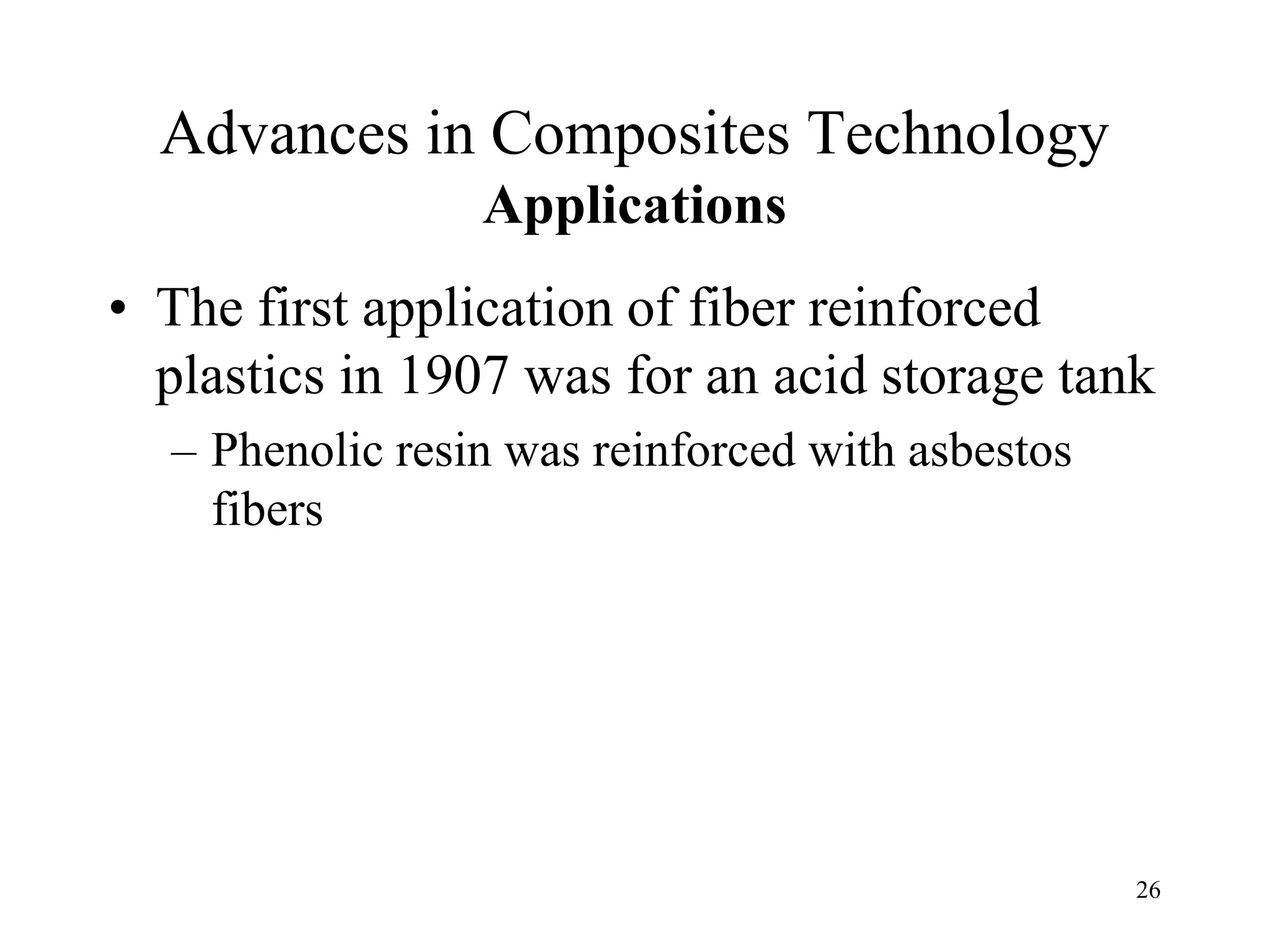 26
Advances in Composites Technology
Applications
• The first application of fiber reinforced
plastics in 1907 was for an acid storage tank
– Phenolic resin was reinforced with asbestos
fibers
 