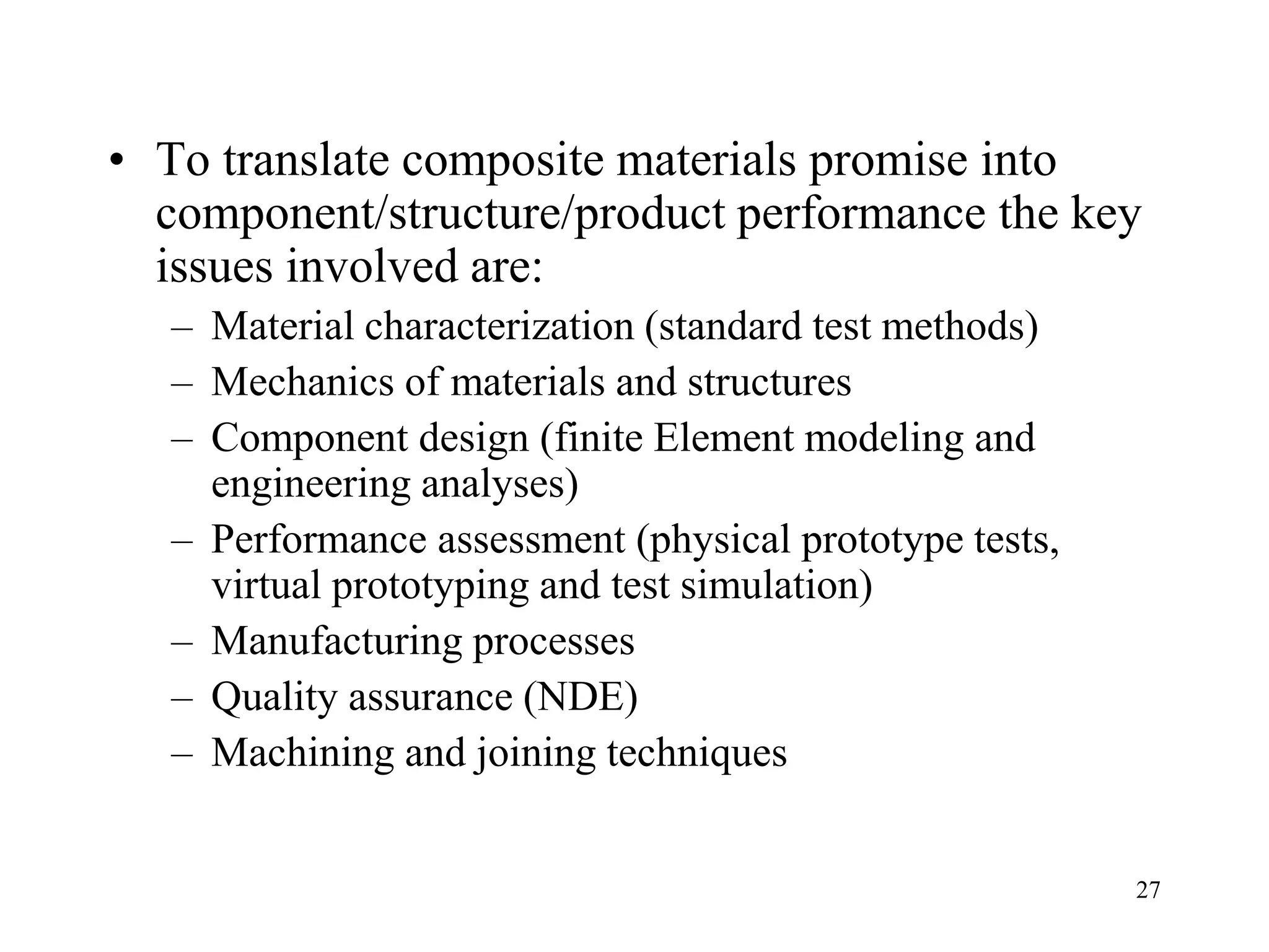 27
• To translate composite materials promise into
component/structure/product performance the key
issues involved are:
– Material characterization (standard test methods)
– Mechanics of materials and structures
– Component design (finite Element modeling and
engineering analyses)
– Performance assessment (physical prototype tests,
virtual prototyping and test simulation)
– Manufacturing processes
– Quality assurance (NDE)
– Machining and joining techniques
 