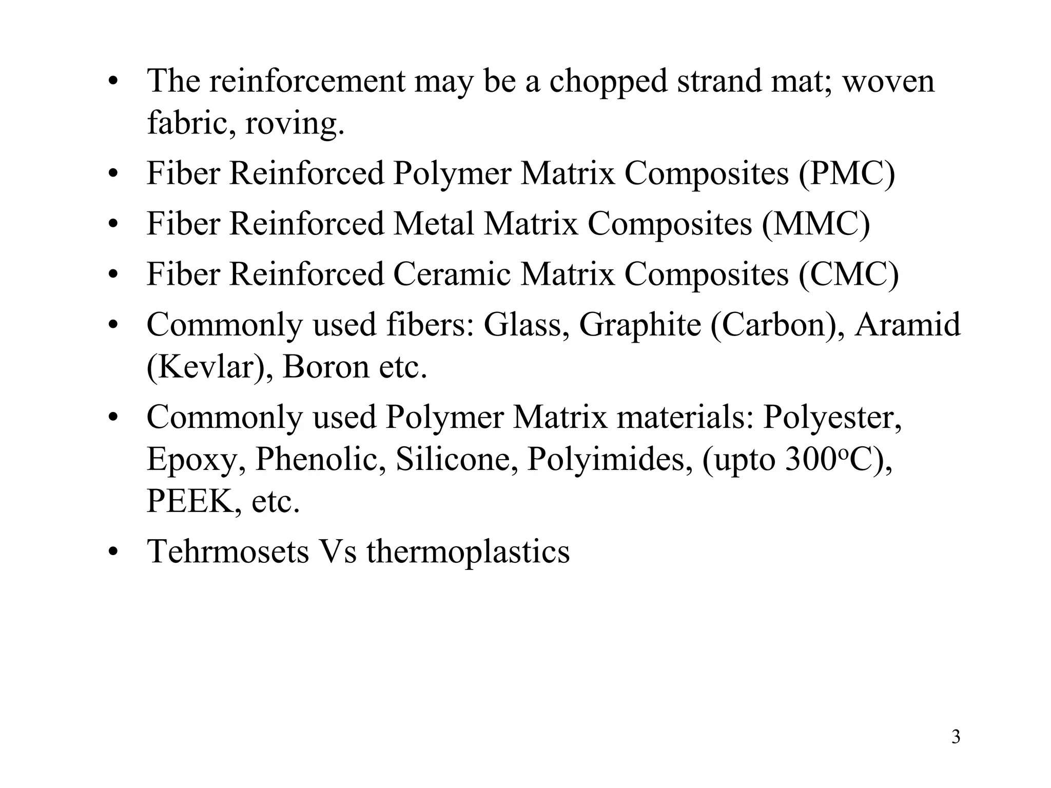 3
• The reinforcement may be a chopped strand mat; woven
fabric, roving.
• Fiber Reinforced Polymer Matrix Composites (PMC)
• Fiber Reinforced Metal Matrix Composites (MMC)
• Fiber Reinforced Ceramic Matrix Composites (CMC)
• Commonly used fibers: Glass, Graphite (Carbon), Aramid
(Kevlar), Boron etc.
• Commonly used Polymer Matrix materials: Polyester,
Epoxy, Phenolic, Silicone, Polyimides, (upto 300oC),
PEEK, etc.
• Tehrmosets Vs thermoplastics
 