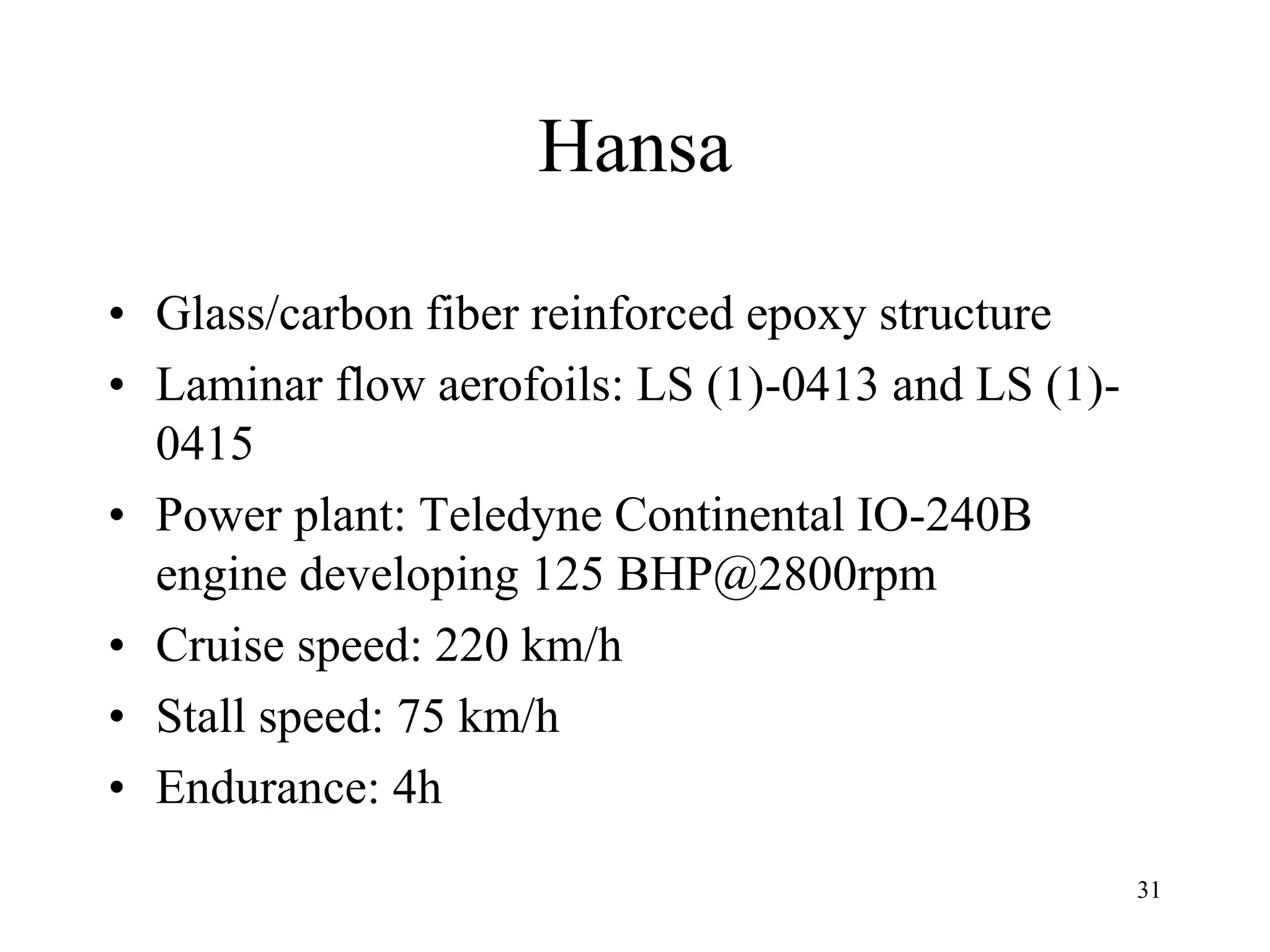 31
Hansa
• Glass/carbon fiber reinforced epoxy structure
• Laminar flow aerofoils: LS (1)-0413 and LS (1)-
0415
• Power plant: Teledyne Continental IO-240B
engine developing 125 BHP@2800rpm
• Cruise speed: 220 km/h
• Stall speed: 75 km/h
• Endurance: 4h
 