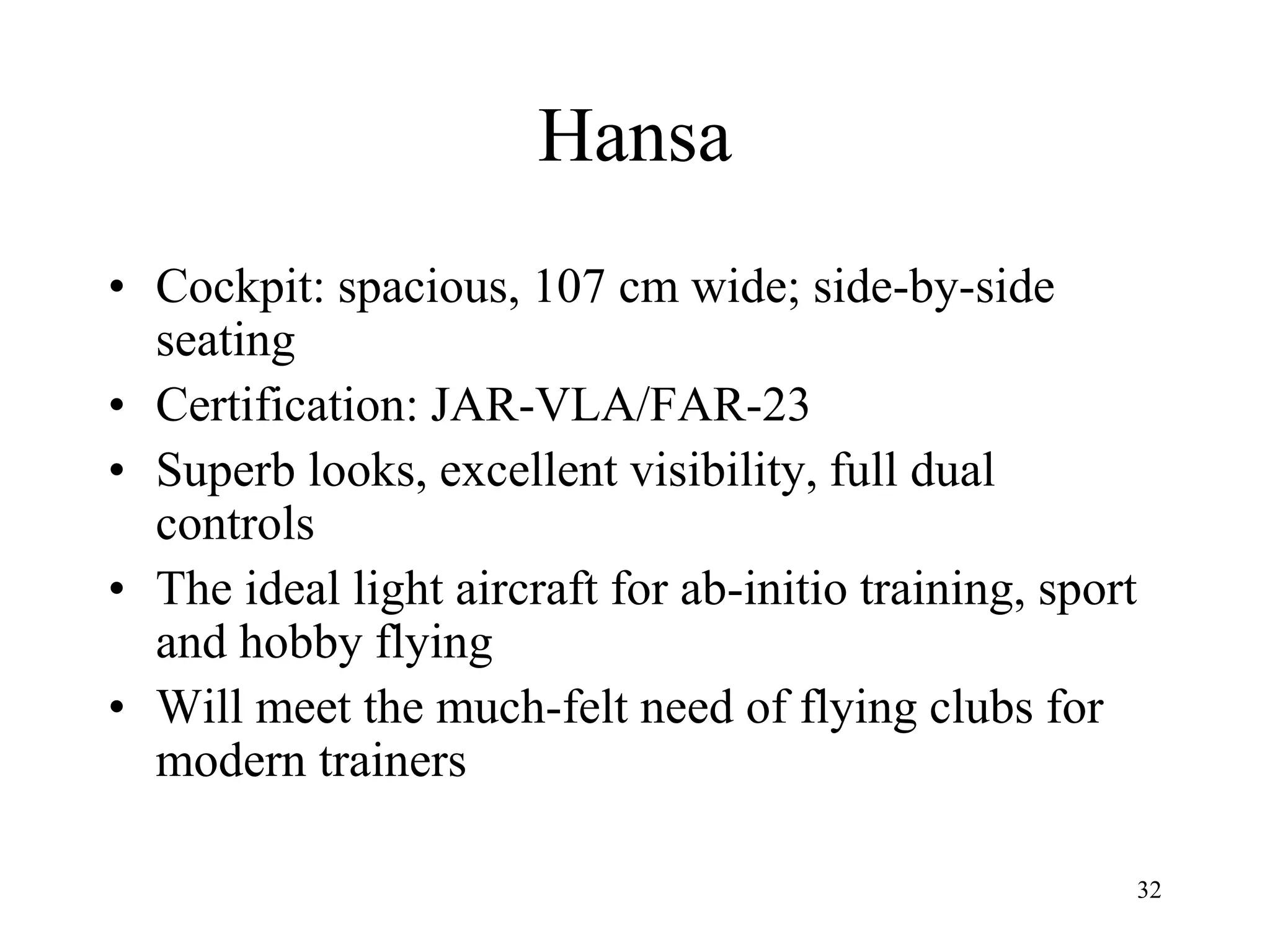 32
Hansa
• Cockpit: spacious, 107 cm wide; side-by-side
seating
• Certification: JAR-VLA/FAR-23
• Superb looks, excellent visibility, full dual
controls
• The ideal light aircraft for ab-initio training, sport
and hobby flying
• Will meet the much-felt need of flying clubs for
modern trainers
 