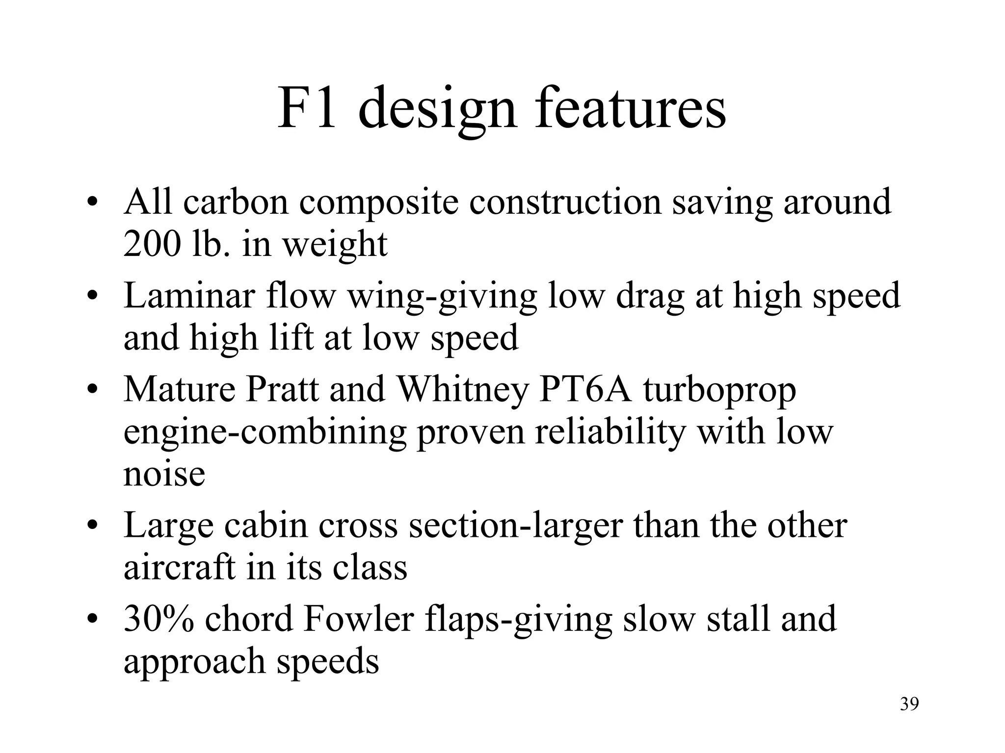 39
F1 design features
• All carbon composite construction saving around
200 lb. in weight
• Laminar flow wing-giving low drag at high speed
and high lift at low speed
• Mature Pratt and Whitney PT6A turboprop
engine-combining proven reliability with low
noise
• Large cabin cross section-larger than the other
aircraft in its class
• 30% chord Fowler flaps-giving slow stall and
approach speeds
 