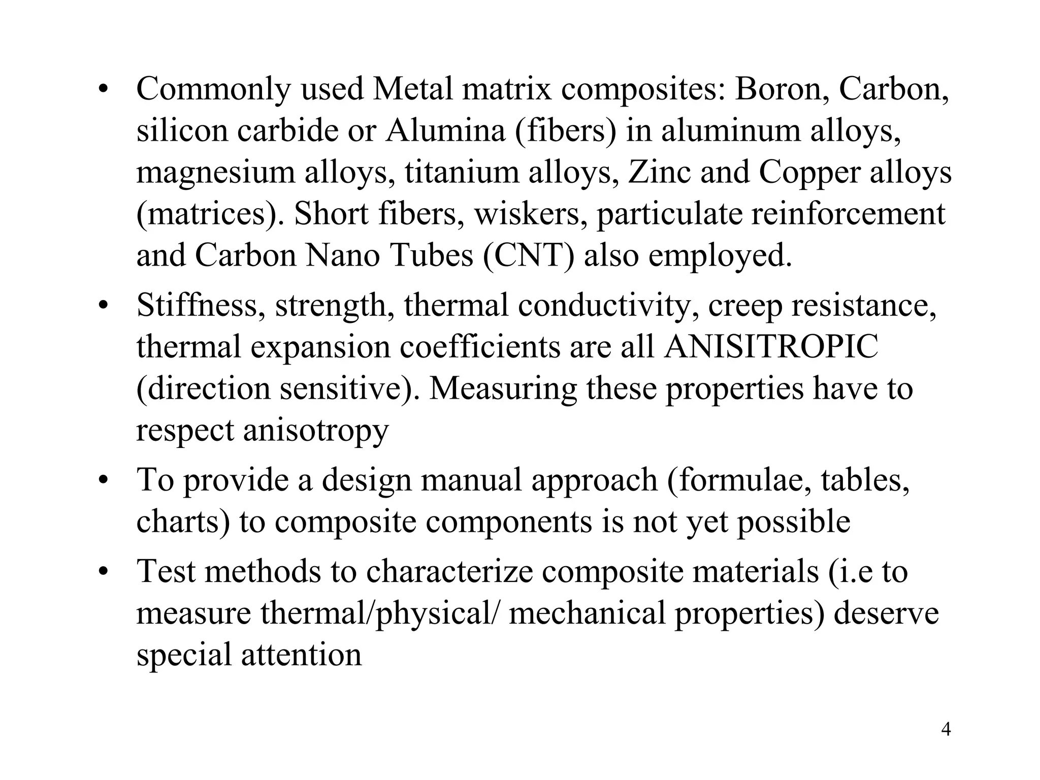 4
• Commonly used Metal matrix composites: Boron, Carbon,
silicon carbide or Alumina (fibers) in aluminum alloys,
magnesium alloys, titanium alloys, Zinc and Copper alloys
(matrices). Short fibers, wiskers, particulate reinforcement
and Carbon Nano Tubes (CNT) also employed.
• Stiffness, strength, thermal conductivity, creep resistance,
thermal expansion coefficients are all ANISITROPIC
(direction sensitive). Measuring these properties have to
respect anisotropy
• To provide a design manual approach (formulae, tables,
charts) to composite components is not yet possible
• Test methods to characterize composite materials (i.e to
measure thermal/physical/ mechanical properties) deserve
special attention
 