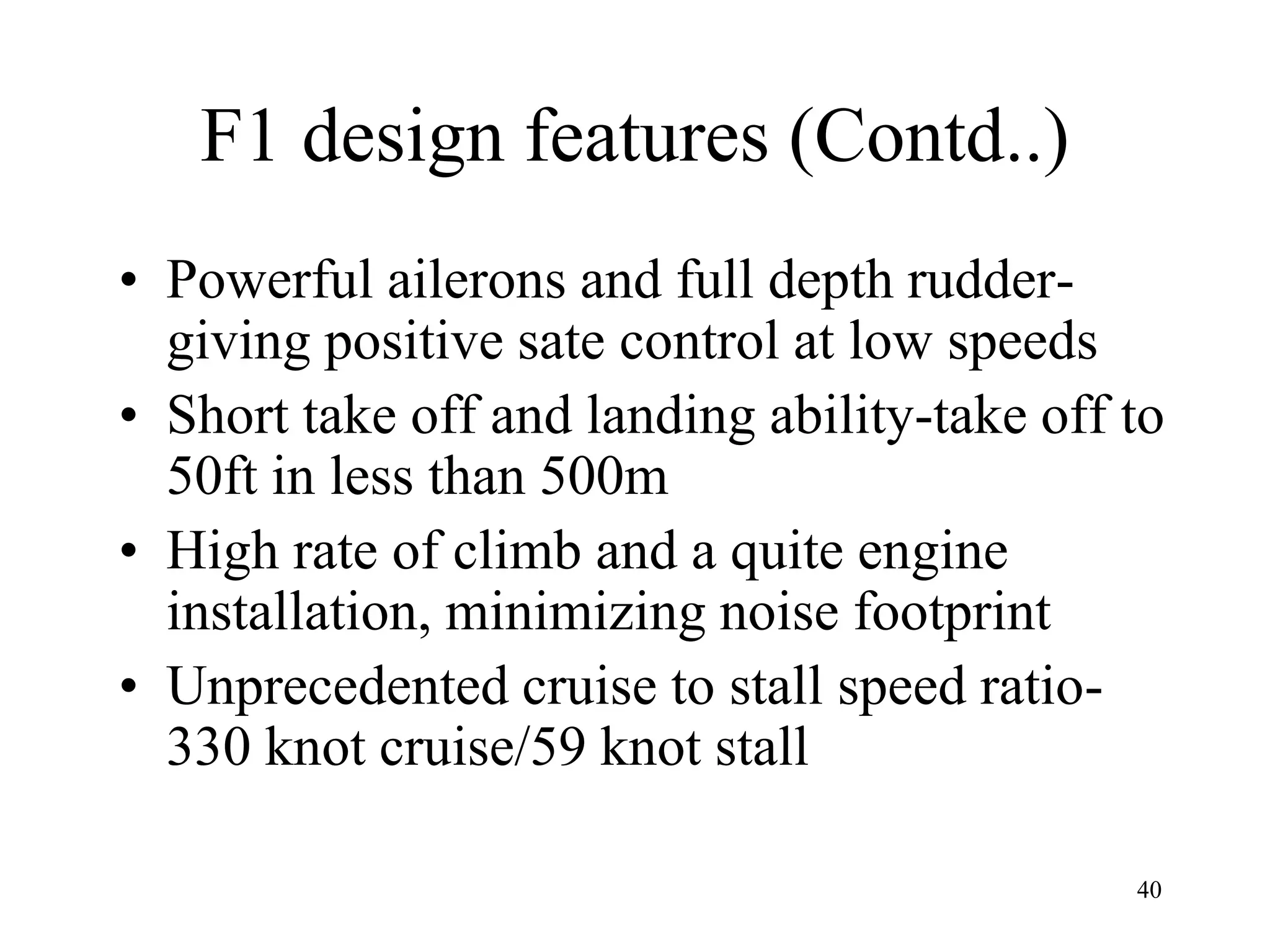 40
F1 design features (Contd..)
• Powerful ailerons and full depth rudder-
giving positive sate control at low speeds
• Short take off and landing ability-take off to
50ft in less than 500m
• High rate of climb and a quite engine
installation, minimizing noise footprint
• Unprecedented cruise to stall speed ratio-
330 knot cruise/59 knot stall
 