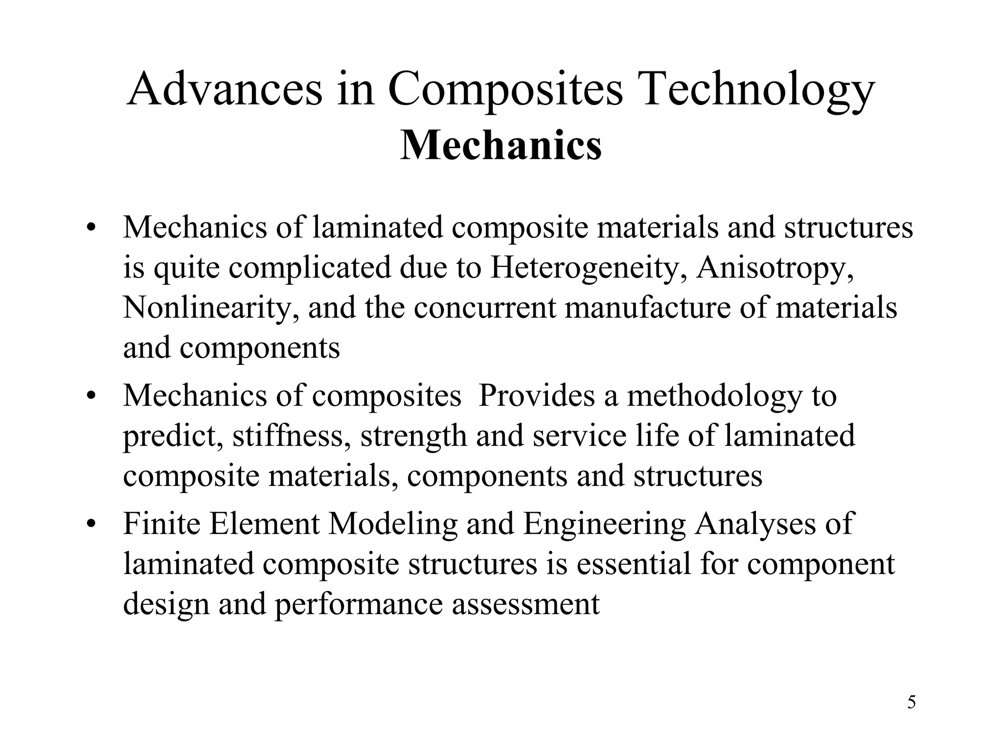 5
Advances in Composites Technology
Mechanics
• Mechanics of laminated composite materials and structures
is quite complicated due to Heterogeneity, Anisotropy,
Nonlinearity, and the concurrent manufacture of materials
and components
• Mechanics of composites Provides a methodology to
predict, stiffness, strength and service life of laminated
composite materials, components and structures
• Finite Element Modeling and Engineering Analyses of
laminated composite structures is essential for component
design and performance assessment
 
