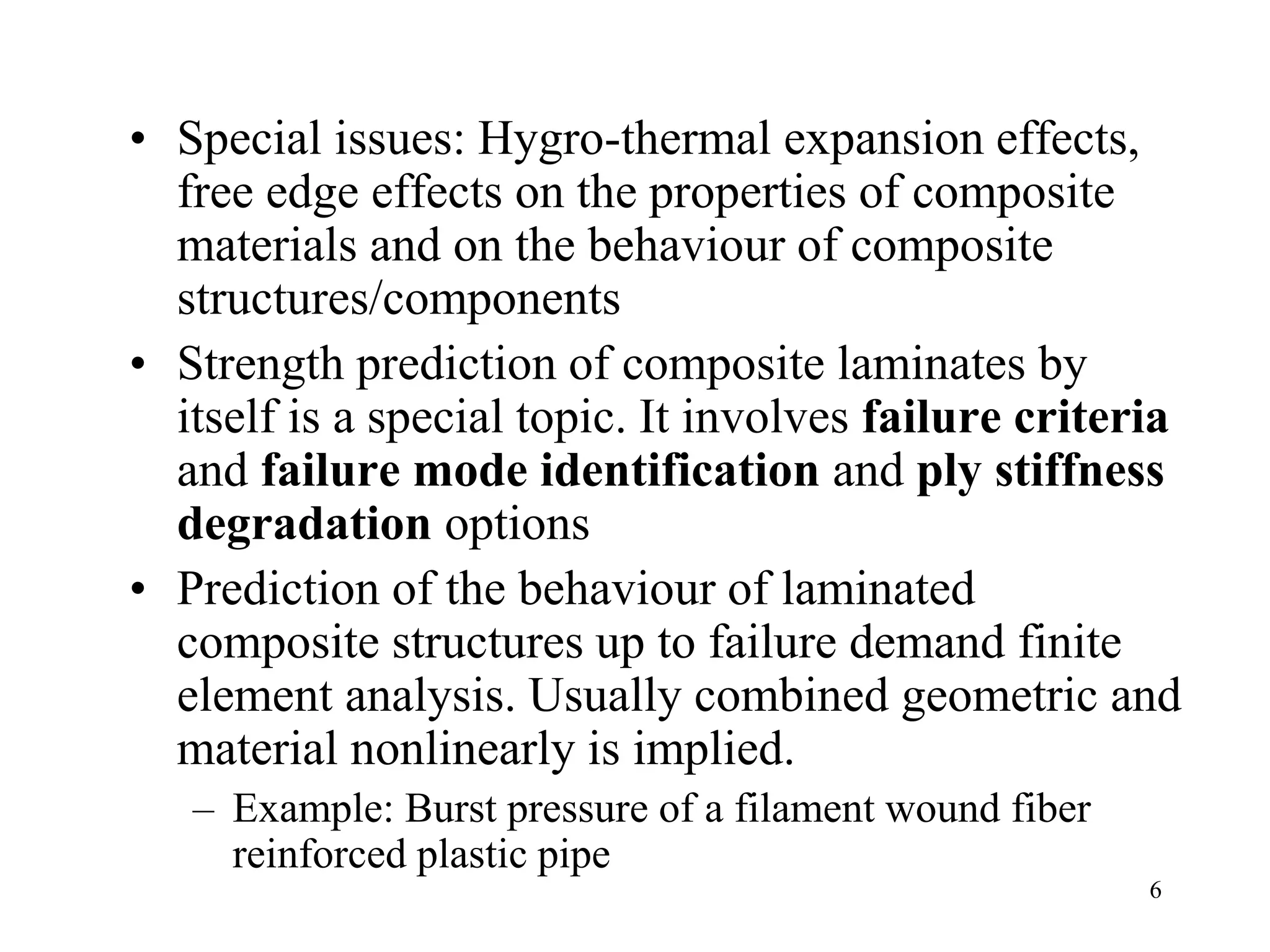 6
• Special issues: Hygro-thermal expansion effects,
free edge effects on the properties of composite
materials and on the behaviour of composite
structures/components
• Strength prediction of composite laminates by
itself is a special topic. It involves failure criteria
and failure mode identification and ply stiffness
degradation options
• Prediction of the behaviour of laminated
composite structures up to failure demand finite
element analysis. Usually combined geometric and
material nonlinearly is implied.
– Example: Burst pressure of a filament wound fiber
reinforced plastic pipe
 