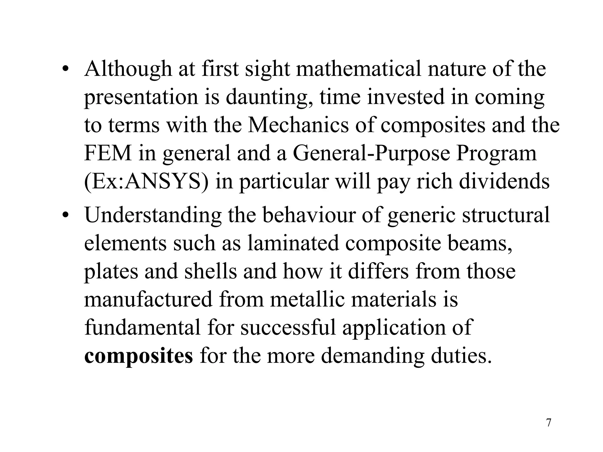 7
• Although at first sight mathematical nature of the
presentation is daunting, time invested in coming
to terms with the Mechanics of composites and the
FEM in general and a General-Purpose Program
(Ex:ANSYS) in particular will pay rich dividends
• Understanding the behaviour of generic structural
elements such as laminated composite beams,
plates and shells and how it differs from those
manufactured from metallic materials is
fundamental for successful application of
composites for the more demanding duties.
 