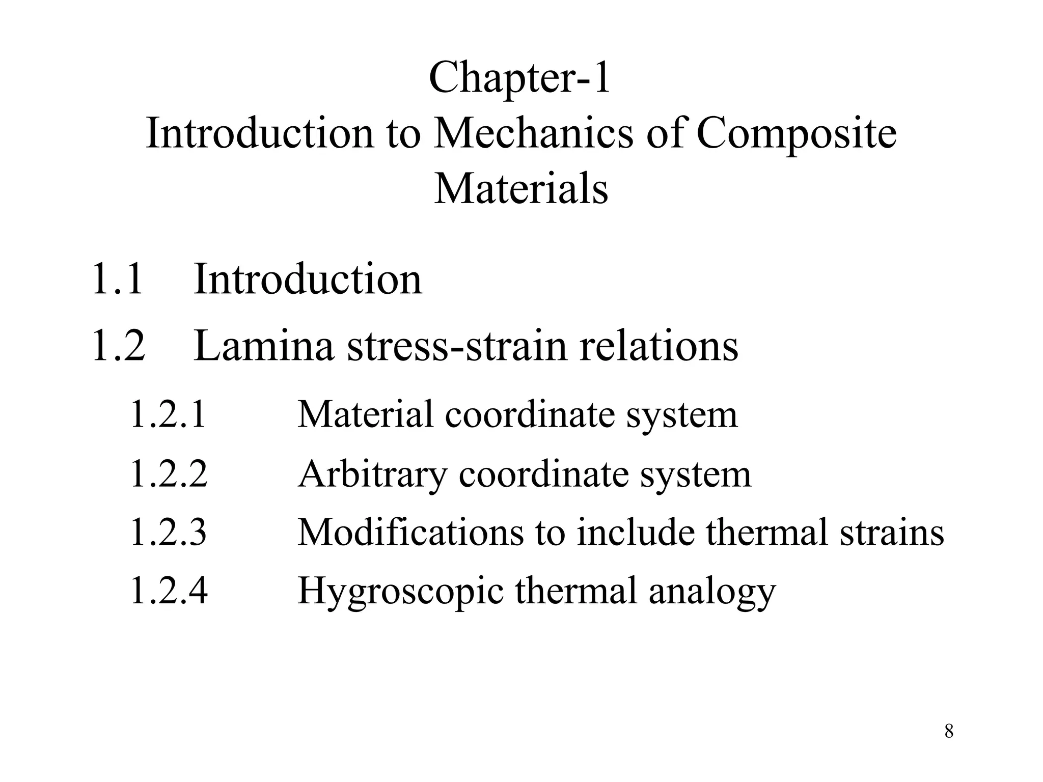 8
Chapter-1
Introduction to Mechanics of Composite
Materials
1.1 Introduction
1.2 Lamina stress-strain relations
1.2.1 Material coordinate system
1.2.2 Arbitrary coordinate system
1.2.3 Modifications to include thermal strains
1.2.4 Hygroscopic thermal analogy
 