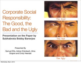 Corporate Social
  Responsibility:
  The Good, the
  Bad and the Ugly
  Presentation on the Paper by
  Subhabrata Bobby Banerjee


                         Presented By
       Samuel Ellis, Adrian Erlenbach, Alina
          Grigore and Cindy Heeralal



Wednesday, May 9, 2012
 
