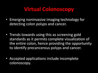 Virtual Colonoscopy
• Emerging noninvasive imaging technology for
detecting colon polyps and cancer.
• Trends towards using this as screening gold
standards as it permits complete visualization of
the entire colon, hence providing the opportunity
to identify precancerous polyps and cancer.
• Accepted applications include incomplete
colonoscopy.
 