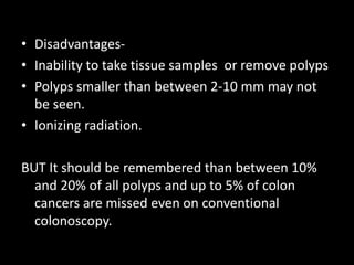• Disadvantages-
• Inability to take tissue samples or remove polyps
• Polyps smaller than between 2-10 mm may not
be seen.
• Ionizing radiation.
BUT It should be remembered than between 10%
and 20% of all polyps and up to 5% of colon
cancers are missed even on conventional
colonoscopy.
 