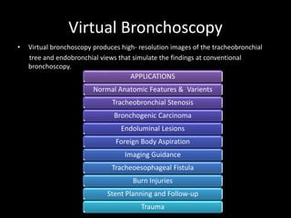 Virtual Bronchoscopy
• Virtual bronchoscopy produces high- resolution images of the tracheobronchial
tree and endobronchial views that simulate the findings at conventional
bronchoscopy.
APPLICATIONS
Normal Anatomic Features & Varients
Tracheobronchial Stenosis
Bronchogenic Carcinoma
Endoluminal Lesions
Foreign Body Aspiration
Imaging Guidance
Tracheoesophageal Fistula
Burn Injuries
Stent Planning and Follow-up
Trauma
 