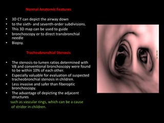 Normal Anatomic Features
• 3D CT can depict the airway down
• to the sixth- and seventh-order subdivisions.
• This 3D map can be used to guide
• bronchoscopy or to direct transbronchial
needle
• Biopsy.
Tracheobronchial Stenosis
• The stenosis-to-lumen ratios determined with
VB and conventional bronchoscopy were found
to be within 10% of each other.
• Especially valuable for evaluation of suspected
tracheobronchial stenosis in children.
• Less invasive and safer than fiberoptic
bronchoscopy.
• The advantage of depicting the adjacent
structures
such as vascular rings, which can be a cause
of stridor in children.
 