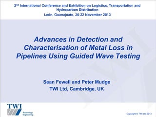 2nd International Conference and Exhibition on Logistics, Transportation and
Hydrocarbon Distribution
León, Guanajuato, 20-22 November 2013

Advances in Detection and
Characterisation of Metal Loss in
Pipelines Using Guided Wave Testing

Sean Fewell and Peter Mudge
TWI Ltd, Cambridge, UK

Copyright © TWI Ltd 2013

 