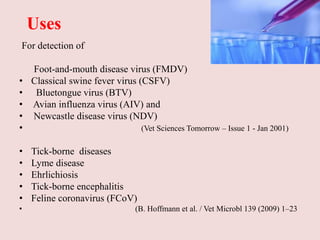 Uses
For detection of
Foot-and-mouth disease virus (FMDV)
• Classical swine fever virus (CSFV)
• Bluetongue virus (BTV)
• Avian influenza virus (AIV) and
• Newcastle disease virus (NDV)
• (Vet Sciences Tomorrow – Issue 1 - Jan 2001)
• Tick-borne diseases
• Lyme disease
• Ehrlichiosis
• Tick-borne encephalitis
• Feline coronavirus (FCoV)
• (B. Hoffmann et al. / Vet Microbl 139 (2009) 1–23
 