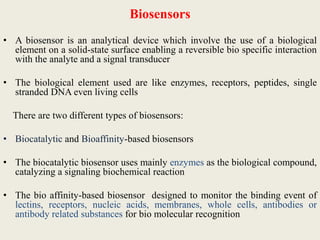 Biosensors
• A biosensor is an analytical device which involve the use of a biological
element on a solid-state surface enabling a reversible bio specific interaction
with the analyte and a signal transducer
• The biological element used are like enzymes, receptors, peptides, single
stranded DNA even living cells
There are two different types of biosensors:
• Biocatalytic and Bioaffinity-based biosensors
• The biocatalytic biosensor uses mainly enzymes as the biological compound,
catalyzing a signaling biochemical reaction
• The bio affinity-based biosensor designed to monitor the binding event of
lectins, receptors, nucleic acids, membranes, whole cells, antibodies or
antibody related substances for bio molecular recognition
 