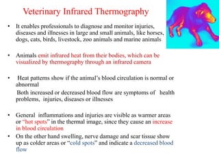 Veterinary Infrared Thermography
• It enables professionals to diagnose and monitor injuries,
diseases and illnesses in large and small animals, like horses,
dogs, cats, birds, livestock, zoo animals and marine animals
• Animals emit infrared heat from their bodies, which can be
visualized by thermography through an infrared camera
• Heat patterns show if the animal’s blood circulation is normal or
abnormal
Both increased or decreased blood flow are symptoms of health
problems, injuries, diseases or illnesses
• General inflammations and injuries are visible as warmer areas
or “hot spots” in the thermal image, since they cause an increase
in blood circulation
• On the other hand swelling, nerve damage and scar tissue show
up as colder areas or “cold spots” and indicate a decreased blood
flow
 