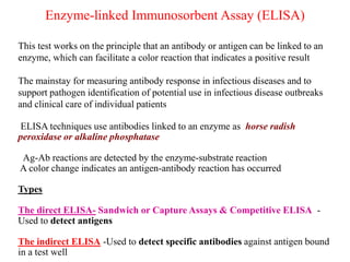 Enzyme-linked Immunosorbent Assay (ELISA)
This test works on the principle that an antibody or antigen can be linked to an
enzyme, which can facilitate a color reaction that indicates a positive result
The mainstay for measuring antibody response in infectious diseases and to
support pathogen identification of potential use in infectious disease outbreaks
and clinical care of individual patients
ELISA techniques use antibodies linked to an enzyme as horse radish
peroxidase or alkaline phosphatase
Ag-Ab reactions are detected by the enzyme-substrate reaction
A color change indicates an antigen-antibody reaction has occurred
Types
The direct ELISA- Sandwich or Capture Assays & Competitive ELISA -
Used to detect antigens
The indirect ELISA -Used to detect specific antibodies against antigen bound
in a test well
 