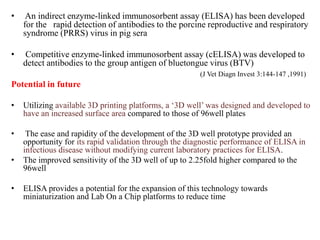 • An indirect enzyme-linked immunosorbent assay (ELISA) has been developed
for the rapid detection of antibodies to the porcine reproductive and respiratory
syndrome (PRRS) virus in pig sera
• Competitive enzyme-linked immunosorbent assay (cELISA) was developed to
detect antibodies to the group antigen of bluetongue virus (BTV)
(J Vet Diagn Invest 3:144-147 ,1991)
Potential in future
• Utilizing available 3D printing platforms, a ‘3D well’ was designed and developed to
have an increased surface area compared to those of 96well plates
• The ease and rapidity of the development of the 3D well prototype provided an
opportunity for its rapid validation through the diagnostic performance of ELISA in
infectious disease without modifying current laboratory practices for ELISA.
• The improved sensitivity of the 3D well of up to 2.25fold higher compared to the
96well
• ELISA provides a potential for the expansion of this technology towards
miniaturization and Lab On a Chip platforms to reduce time
 