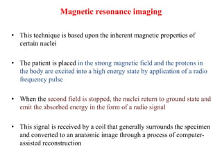 Magnetic resonance imaging
• This technique is based upon the inherent magnetic properties of
certain nuclei
• The patient is placed in the strong magnetic field and the protons in
the body are excited into a high energy state by application of a radio
frequency pulse
• When the second field is stopped, the nuclei return to ground state and
emit the absorbed energy in the form of a radio signal
• This signal is received by a coil that generally surrounds the specimen
and converted to an anatomic image through a process of computer-
assisted reconstruction
 