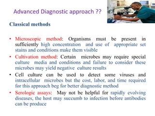 Advanced Diagnostic approach ??
Classical methods
• Microscopic method: Organisms must be present in
sufficiently high concentration and use of appropriate set
stains and conditions make them visible
• Cultivation method: Certain microbes may require special
culture media and conditions and failure to consider these
microbes may yield negative culture results
• Cell culture can be used to detect some viruses and
intracellular microbes but the cost, labor, and time required
for this approach beg for better diagnostic method
• Serologic assays: May not be helpful for rapidly evolving
diseases, the host may succumb to infection before antibodies
can be produce
 