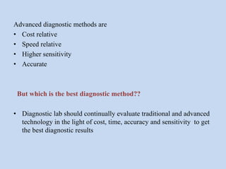 Advanced diagnostic methods are
• Cost relative
• Speed relative
• Higher sensitivity
• Accurate
But which is the best diagnostic method??
• Diagnostic lab should continually evaluate traditional and advanced
technology in the light of cost, time, accuracy and sensitivity to get
the best diagnostic results
 