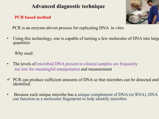 Advanced diagnostic technique
PCR based method
PCR is an enzyme-driven process for replicating DNA in vitro
• Using this technology, one is capable of turning a few molecules of DNA into large
quantities
Why used:
• The levels of microbial DNA present in clinical samples are frequently
too low for meaningful manipulation and measurement
 PCR can produce sufficient amounts of DNA so that microbes can be detected and
identified.
• Because each unique microbe has a unique complement of DNA (or RNA), DNA
can function as a molecular fingerprint to help identify microbes
 