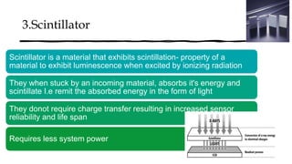 3.Scintillator
Scintillator is a material that exhibits scintillation- property of a
material to exhibit luminescence when excited by ionizing radiation
They when stuck by an incoming material, absorbs it's energy and
scintillate I.e remit the absorbed energy in the form of light
They donot require charge transfer resulting in increased sensor
reliability and life span
Requires less system power
 