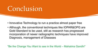 Conclusion
• Innovative Technology to run a practice almost paper free
• Although, the conventional techniques like IOPAR&OPG are
Gold Standard to be used, still as research has progressed
incorporation of newer radiographic techniques have improved
Diagnosis, management of Diseases
"Be the Change You Want to see in the World – Mahatma Gandhi"
 
